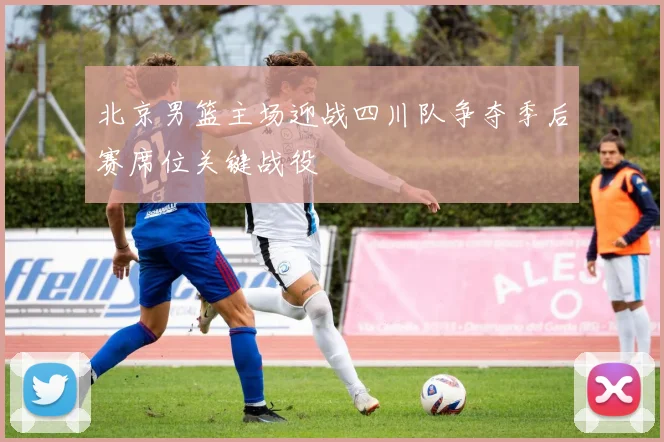 北京男篮主场迎战四川队争夺季后赛席位关键战役