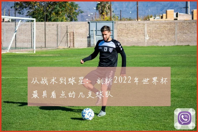 从战术到球星：剖析2022年世界杯最具看点的几支球队