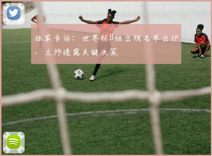 独家专访：世界杯B组出线名单出炉，主帅透露关键决策