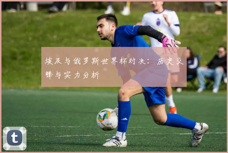 埃及与俄罗斯世界杯对决：历史交锋与实力分析